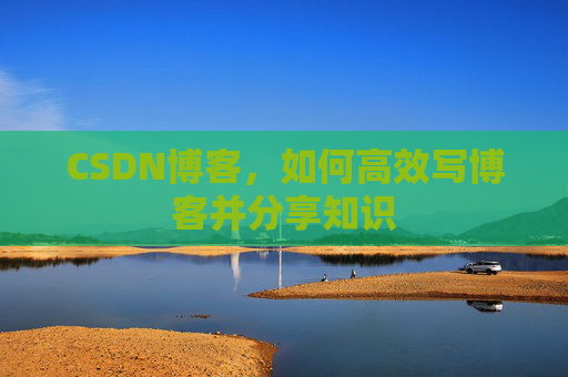 CSDN博客,如何高效写博客并分享知识 CSDN博客,如何高效写博客并分享知识